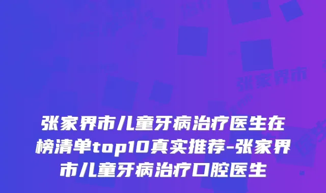 张家界市儿童牙病医生在榜清单top10真实推荐-张家界市儿童牙病口腔医生