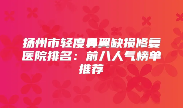 扬州市轻度鼻翼缺损修复医院排名：前八人气榜单推荐