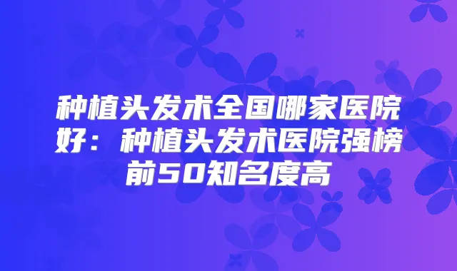 种植头发术全国哪家医院好:种植头发术医院强榜前50知名度高