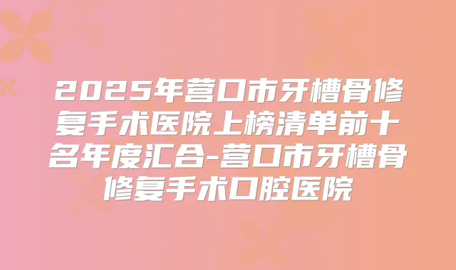2025年营口市牙槽骨修复手术医院上榜清单前十名年度汇合-营口市牙槽骨修复手术口腔医院