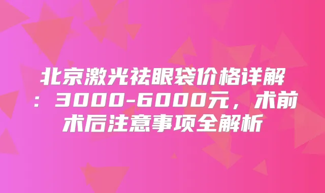 北京激光祛眼袋价格详解:3000-6000元,术前术后注意事项全解析