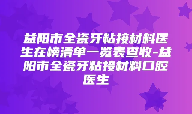益阳市全瓷牙粘接材料医生在榜清单一览表查收-益阳市全瓷牙粘接材料口腔医生