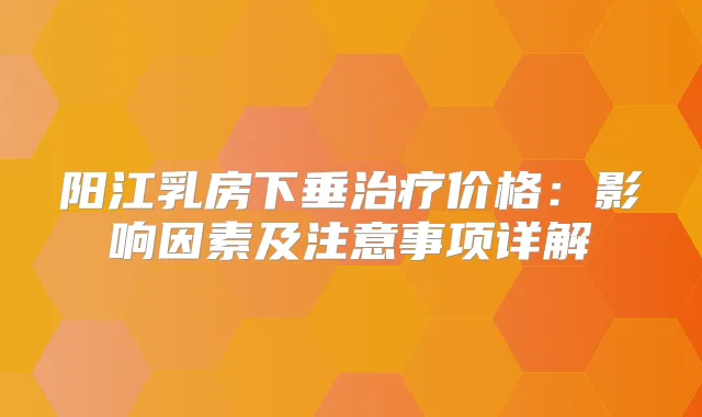 阳江乳房下垂价格:影响因素及注意事项详解