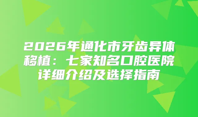 2026年通化市牙齿异体移植：七家知名口腔医院详细介绍及选择指南