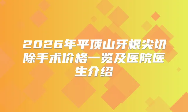 2026年平顶山牙根尖切除手术价格一览及医院医生介绍