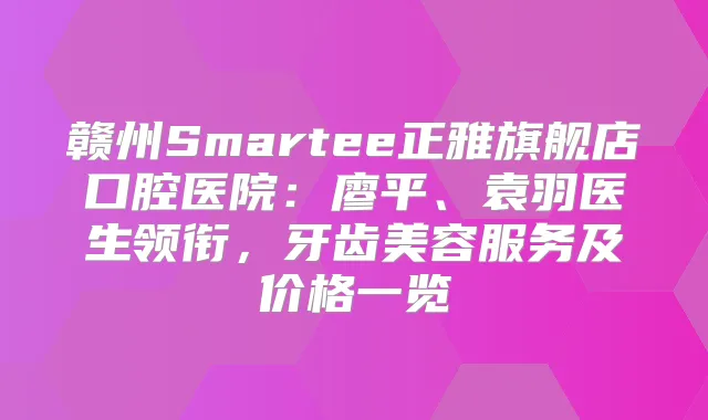 赣州Smartee正雅旗舰店口腔医院:廖平、袁羽医生领衔,牙齿美容服务及价格一览