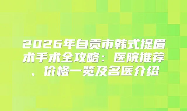 2026年自贡市韩式提眉术手术全攻略:医院推荐、价格一览及名医介绍