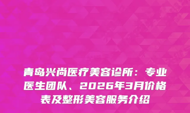 青岛兴尚医疗美容诊所：专业医生团队、2026年3月价格表及整形美容服务介绍