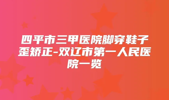 四平市三甲医院脚穿鞋子歪矫正-双辽市第一人民医院一览