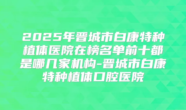 2025年晋城市白康特种植体医院在榜名单前十都是哪几家机构-晋城市白康特种植体口腔医院