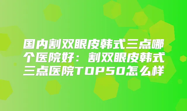 国内割双眼皮韩式三点哪个医院好:割双眼皮韩式三点医院TOP50怎么样
