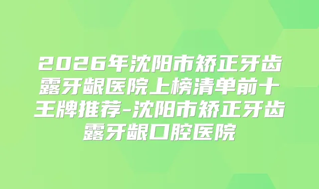 2026年沈阳市矫正牙齿露牙龈医院上榜清单前十王牌推荐-沈阳市矫正牙齿露牙龈口腔医院