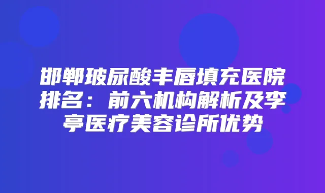 邯郸玻尿酸丰唇填充医院排名：前六机构解析及李亭医疗美容诊所优势