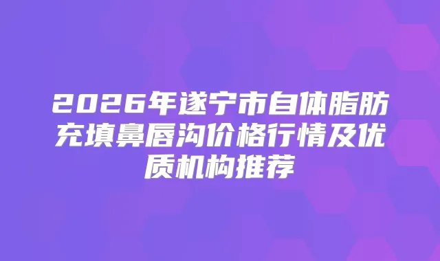 2026年遂宁市自体脂肪充填鼻唇沟价格行情及优质机构推荐