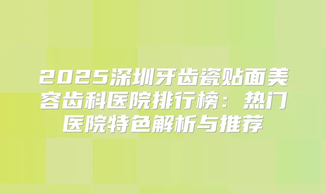 2025深圳牙齿瓷贴面美容齿科医院排行榜：热门医院特色解析与推荐