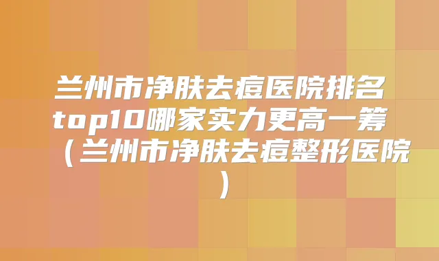 兰州市净肤去痘医院排名top10哪家实力更高一筹（兰州市净肤去痘整形医院）