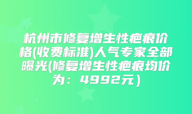 杭州市修复增生性疤痕价格(收费标准)人气专家全部曝光(修复增生性疤痕均价为：4992元）