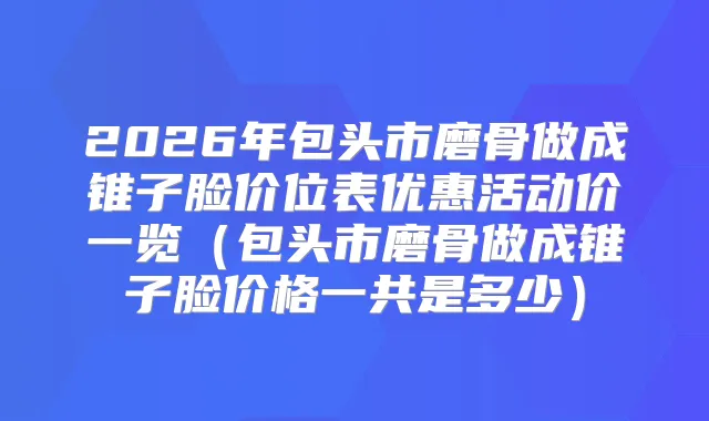 2026年包头市磨骨做成锥子脸价位表优惠活动价一览（包头市磨骨做成锥子脸价格一共是多少）