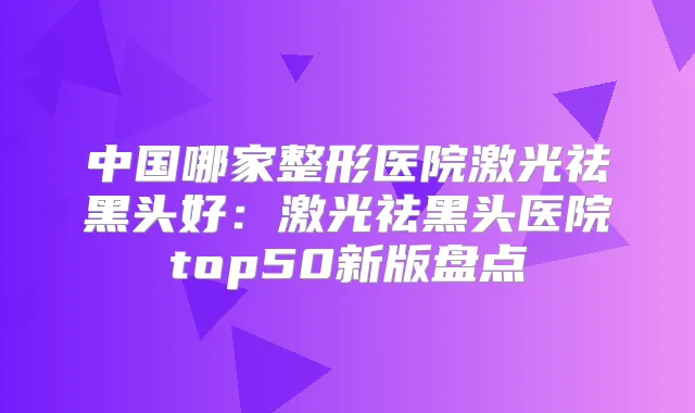 中国哪家整形医院激光祛黑头好：激光祛黑头医院top50新版盘点