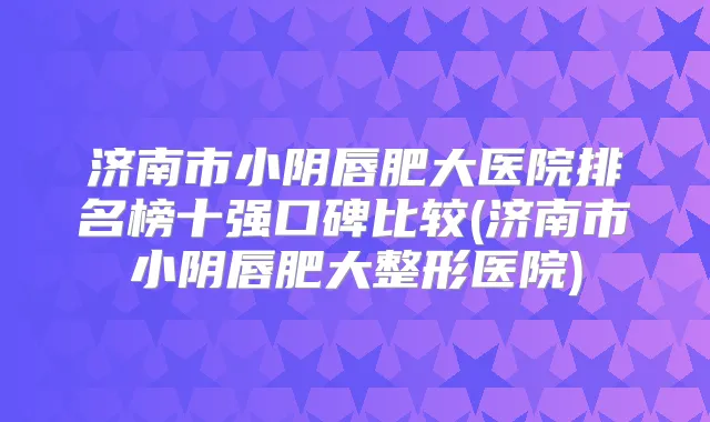 济南市小阴唇肥大医院排名榜十强口碑比较(济南市小阴唇肥大整形医院)