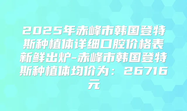 2025年赤峰市韩国登特斯种植体详细口腔价格表新鲜出炉-赤峰市韩国登特斯种植体均价为:26716元