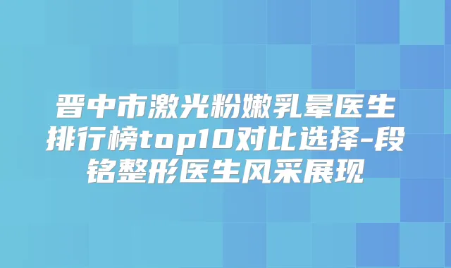 晋中市激光粉嫩乳晕医生排行榜top10对比选择-段铭整形医生风采展现