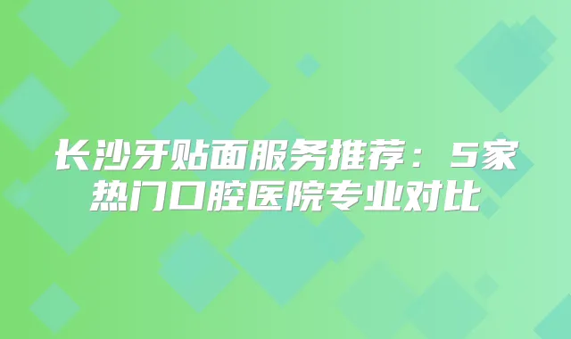 长沙牙贴面服务推荐：5家热门口腔医院专业对比