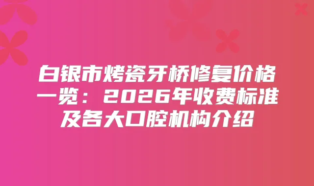 白银市烤瓷牙桥修复价格一览：2026年收费标准及各大口腔机构介绍
