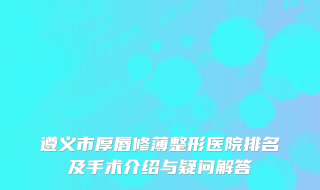 遵义市厚唇修薄整形医院排名及手术介绍与疑问解答