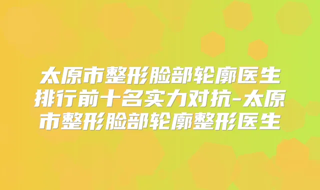 太原市整形脸部轮廓医生排行前十名实力对抗-太原市整形脸部轮廓整形医生