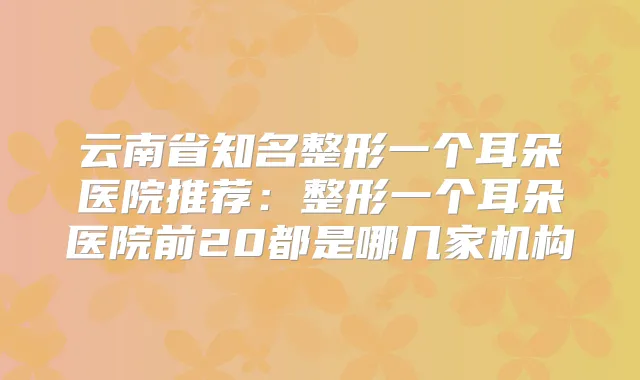云南省知名整形一个耳朵医院推荐:整形一个耳朵医院前20都是哪几家机构