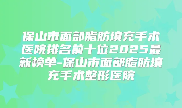 保山市面部脂肪填充手术医院排名前十位2025新榜单-保山市面部脂肪填充手术整形医院