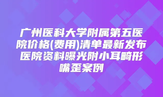 广州医科大学附属第五医院价格(费用)清单新发布医院资料曝光附小耳畸形嘴歪案例
