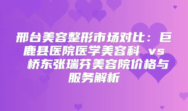 邢台美容整形市场对比：巨鹿县医院医学美容科 vs 桥东张瑞芬美容院价格与服务解析