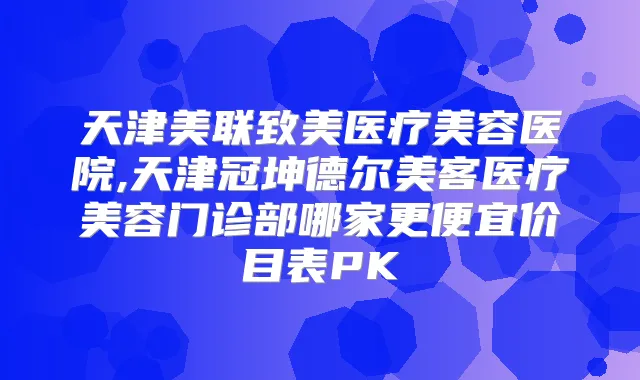 天津美联致美医疗美容医院,天津冠坤德尔美客医疗美容门诊部哪家更便宜价目表PK