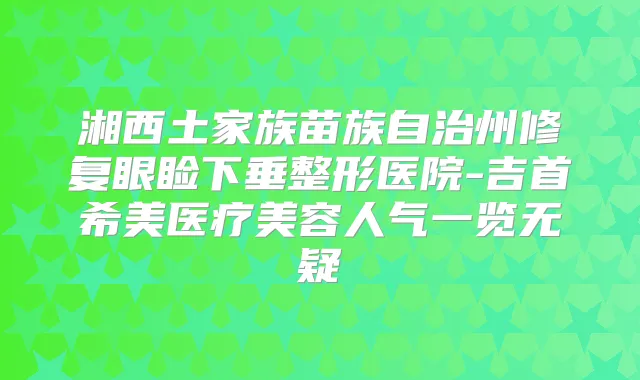 湘西土家族苗族自治州修复眼睑下垂整形医院-吉首希美医疗美容人气一览无疑
