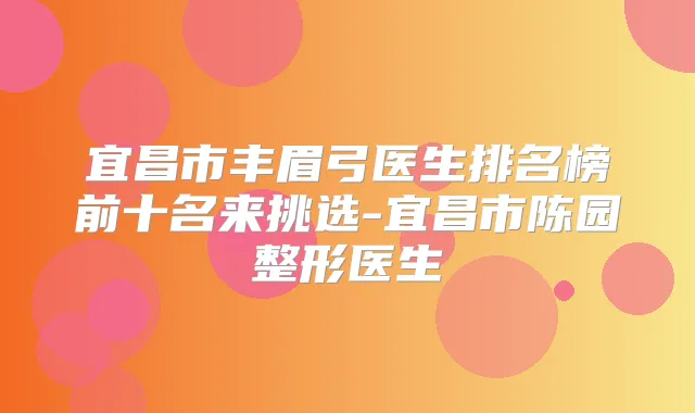 宜昌市丰眉弓医生排名榜前十名来挑选-宜昌市陈园整形医生