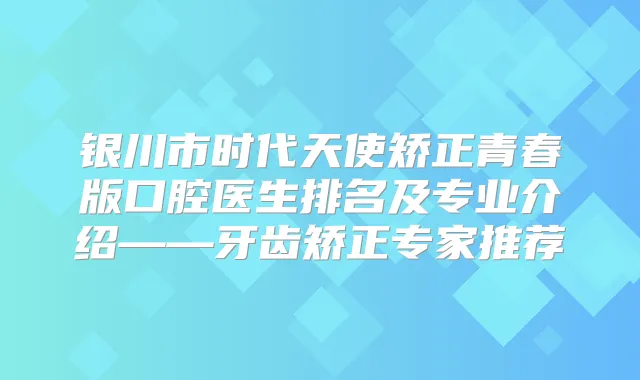 银川市时代天使矫正青春版口腔医生排名及专业介绍——牙齿矫正专家推荐