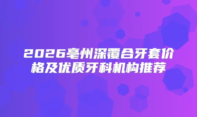 2026亳州深覆合牙套价格及优质牙科机构推荐