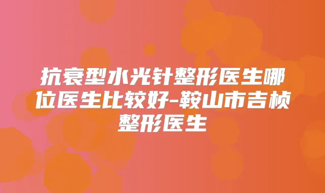 抗衰型水光针整形医生哪位医生比较好-鞍山市吉桢整形医生
