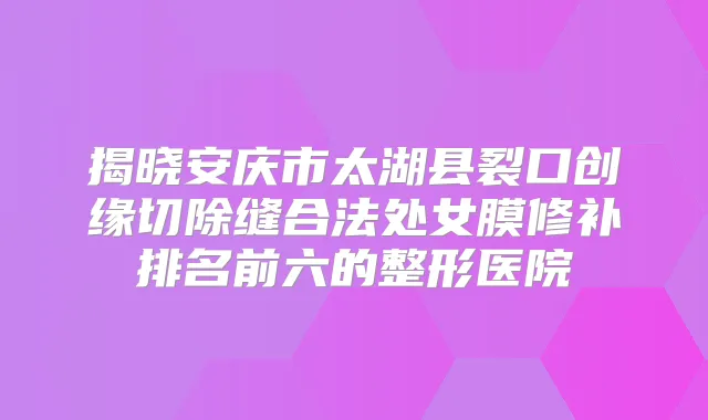 揭晓安庆市太湖县裂口创缘切除缝合法处女膜修补排名前六的整形医院