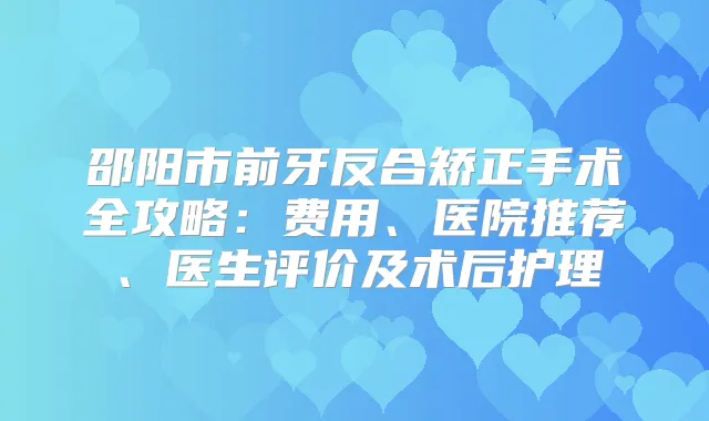 邵阳市前牙反合矫正手术全攻略:费用、医院推荐、医生评价及术后护理
