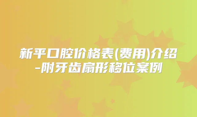 新平口腔价格表(费用)介绍-附牙齿扇形移位案例