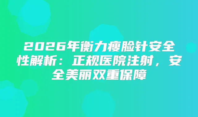 2026年瘦脸针安全性解析：正规医院注射，安全美丽双重保障