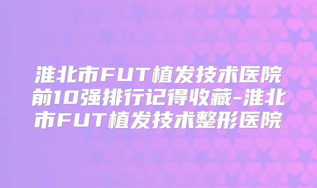 淮北市FUT植发技术医院前10强排行记得收藏-淮北市FUT植发技术整形医院