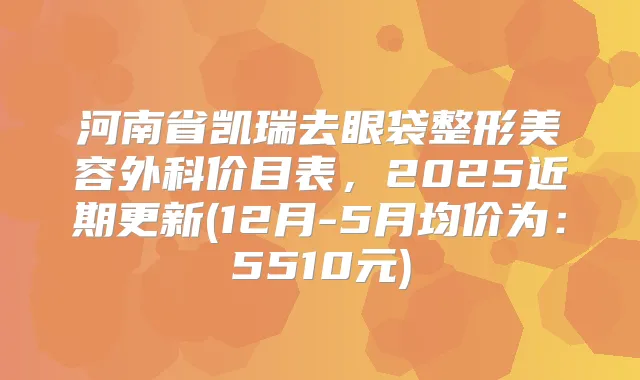 河南省凯瑞去眼袋整形美容外科价目表,2025近期更新(12月-5月均价为:5510元)