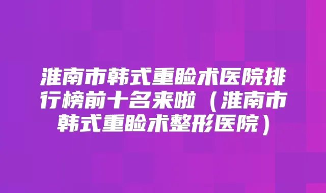 淮南市韩式重睑术医院排行榜前十名来啦（淮南市韩式重睑术整形医院）