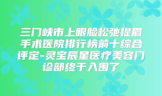 三门峡市上眼脸松弛提眉手术医院排行榜前十综合评定-灵宝辰星医疗美容门诊部终于入围了