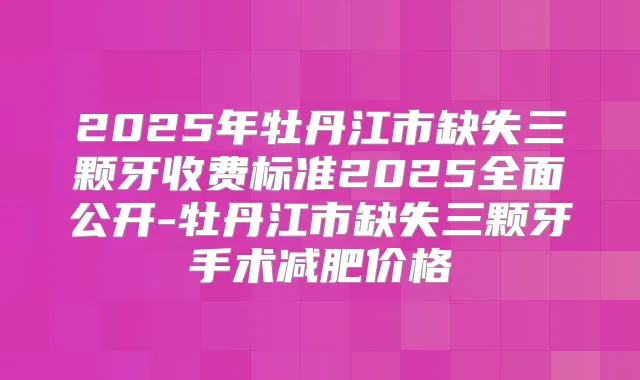 2025年牡丹江市缺失三颗牙收费标准2025全面公开-牡丹江市缺失三颗牙手术减肥价格
