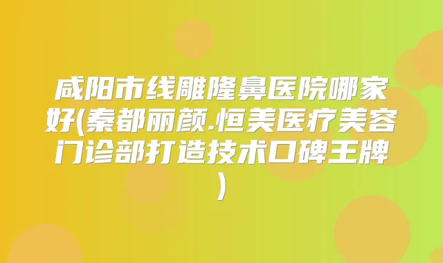 咸阳市线雕隆鼻医院哪家好(秦都丽颜.恒美医疗美容门诊部打造技术口碑王牌)